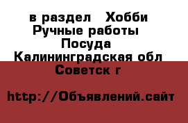  в раздел : Хобби. Ручные работы » Посуда . Калининградская обл.,Советск г.